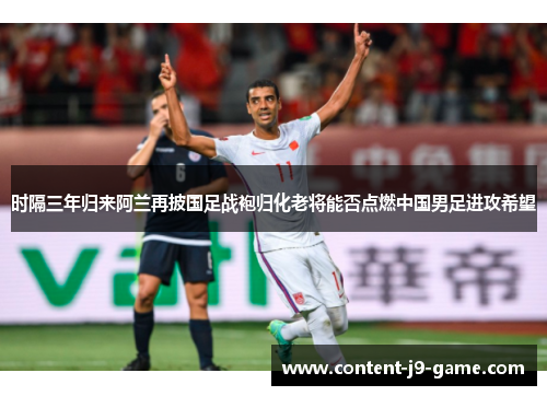 时隔三年归来阿兰再披国足战袍归化老将能否点燃中国男足进攻希望